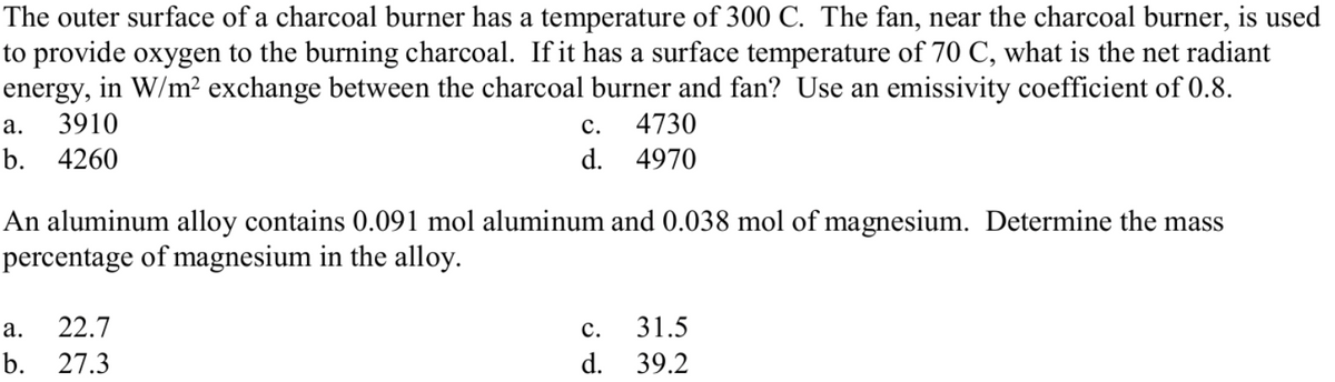 The outer surface of a charcoal burner has a temperature of 300 C. The fan, near the charcoal burner, is used
to provide oxygen to the burning charcoal. If it has a surface temperature of 70 C, what is the net radiant
energy, in W/m² exchange between the charcoal burner and fan? Use an emissivity coefficient of 0.8.
а.
3910
с.
4730
b. 4260
d.
4970
An aluminum alloy contains 0.091 mol aluminum and 0.038 mol of magnesium. Determine the mass
percentage of magnesium in the alloy.
а.
22.7
с.
31.5
b. 27.3
d.
39.2
