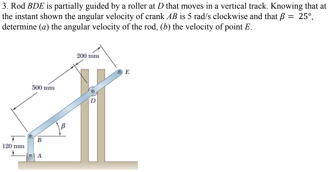 3. Rod BDE is partially guided by a roller at D that moves in a vertical track. Knowing that at
the instant shown the angular velocity of crank AB is 5 rad/s clockwise and that ß = 25°,
determine (a) the angular velocity of the rod, (b) the velocity of point E.
200 mm
E
500 mm
D
B
120 mm
