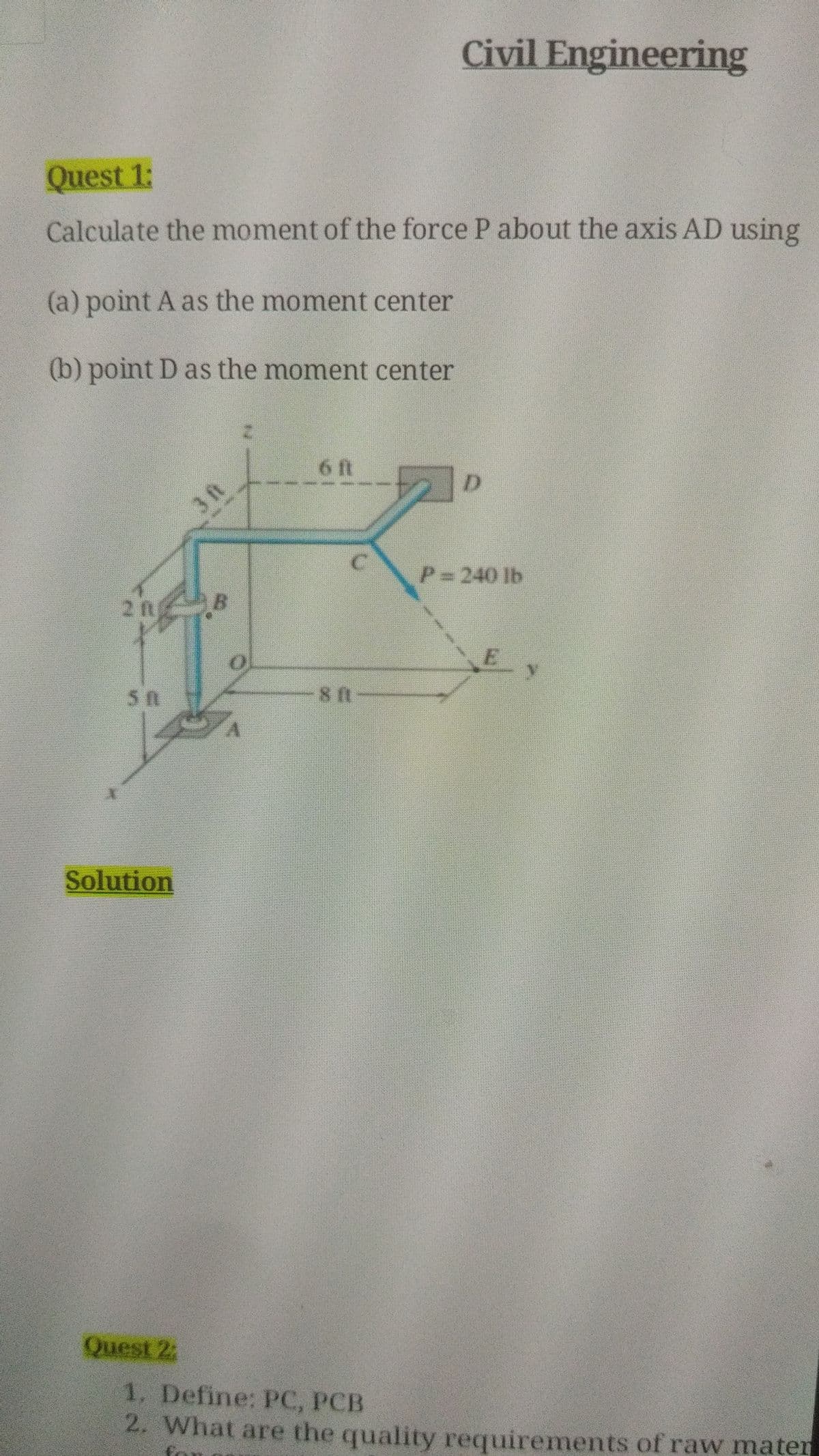 Civil Engineering
Quest 1:
Calculate the moment of the force P about the axis AD using
(a) point A as the moment center
(b) point D as the moment center
6 ft
3 ft
P=240 lb
2 ft
Solution
Quest 2:
1, Define: PC, PCB
2. What are the quality requirements of raw maten
