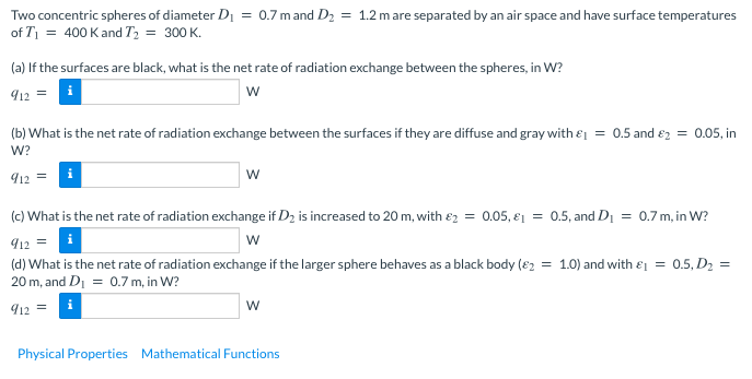 Two concentric spheres of diameter Di = 0.7 mand D2 = 1.2 mare separated by an air space and have surface temperatures
of T = 400 K and T, = 300 K.
(a) If the surfaces are black, what is the net rate of radiation exchange between the spheres, in W?
৭12 =
w
(b) What is the net rate of radiation exchange between the surfaces if they are diffuse and gray with ɛi = 0.5 and e2 = 0.05, in
W?
12
(c) What is the net rate of radiation exchange if D2 is increased to 20 m, with e2 = 0.05, e1 = 0.5, and Di = 0.7 m, in W?
912 = i
(d) What is the net rate of radiation exchange if the larger sphere behaves as a black body (e2 = 1.0) and with e = 0.5, D2 =
20 m, and D1 = 0.7 m, in W?
w
912 =
Physical Properties Mathematical Functions

