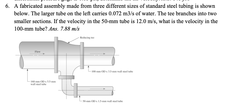 6. A fabricated assembly made from three different sizes of standard steel tubing is shown
below. The larger tube on the left carries 0.072 m3/s of water. The tee branches into two
smaller sections. If the velocity in the 50-mm tube is 12.0 m/s, what is the velocity in the
100-mm tube? Ans. 7.88 m/s
Reducing tee
Flow
100-mm OD x 35-mm wall steel tube
160-mm OD x 5.5-mm
wall steel tube
50-mm OD x 15-mm wall steel tube
