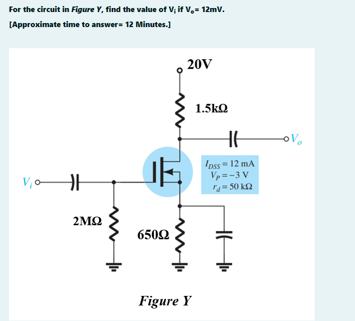 For the circuit in Figure Y, find the value of V; if V,= 12mv.
[Approximate time to answer= 12 Minutes.]
20V
1.5kQ
oVo
Ipss = 12 mA
Vp =-3 V
la= 50 kQ
2ΜΩ
6502
Figure Y
