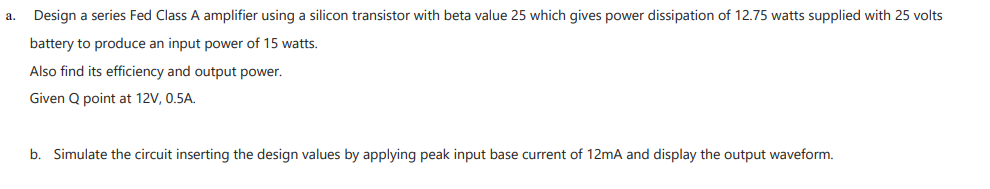 a.
Design a series Fed Class A amplifier using a silicon transistor with beta value 25 which gives power dissipation of 12.75 watts supplied with 25 volts
battery to produce an input power of 15 watts.
Also find its efficiency and output power.
Given Q point at 12V, 0.5A.
b. Simulate the circuit inserting the design values by applying peak input base current of 12mA and display the output waveform.
