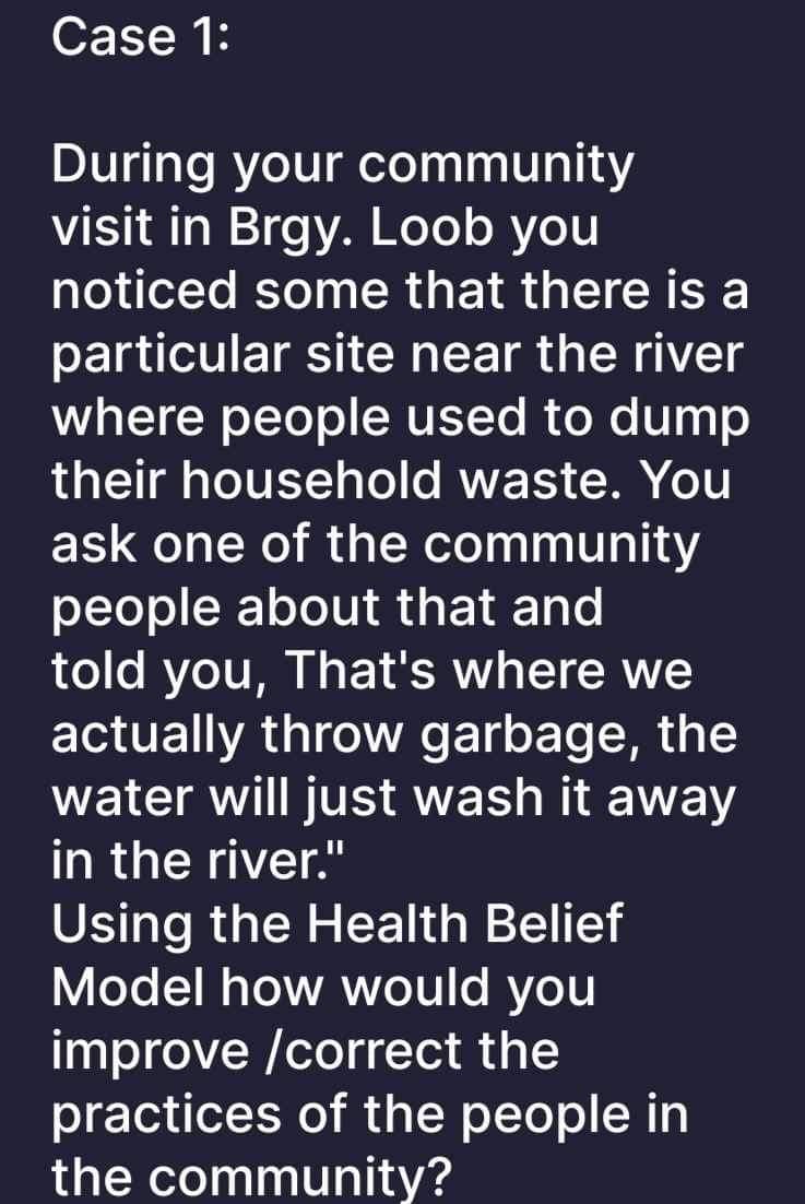 Case 1:
During your community
visit in Brgy. Loob you
noticed some that there is a
particular site near the river
where people used to dump
their household waste. You
ask one of the community
people about that and
told you, That's where we
actually throw garbage, the
water will just wash it away
in the river."
Using the Health Belief
Model how would you
improve /correct the
practices of the people in
the community?