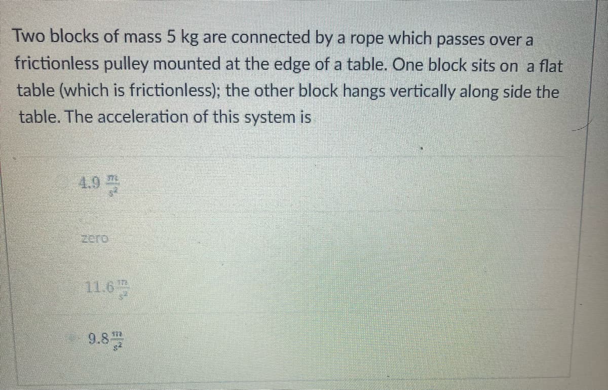Two blocks of mass 5 kg are connected by a rope which passes over a
frictionless pulley mounted at the edge of a table. One block sits on a flat
table (which is frictionless); the other block hangs vertically along side the
table. The acceleration of this system is
4.9
sero
11.6
9.8
TTE