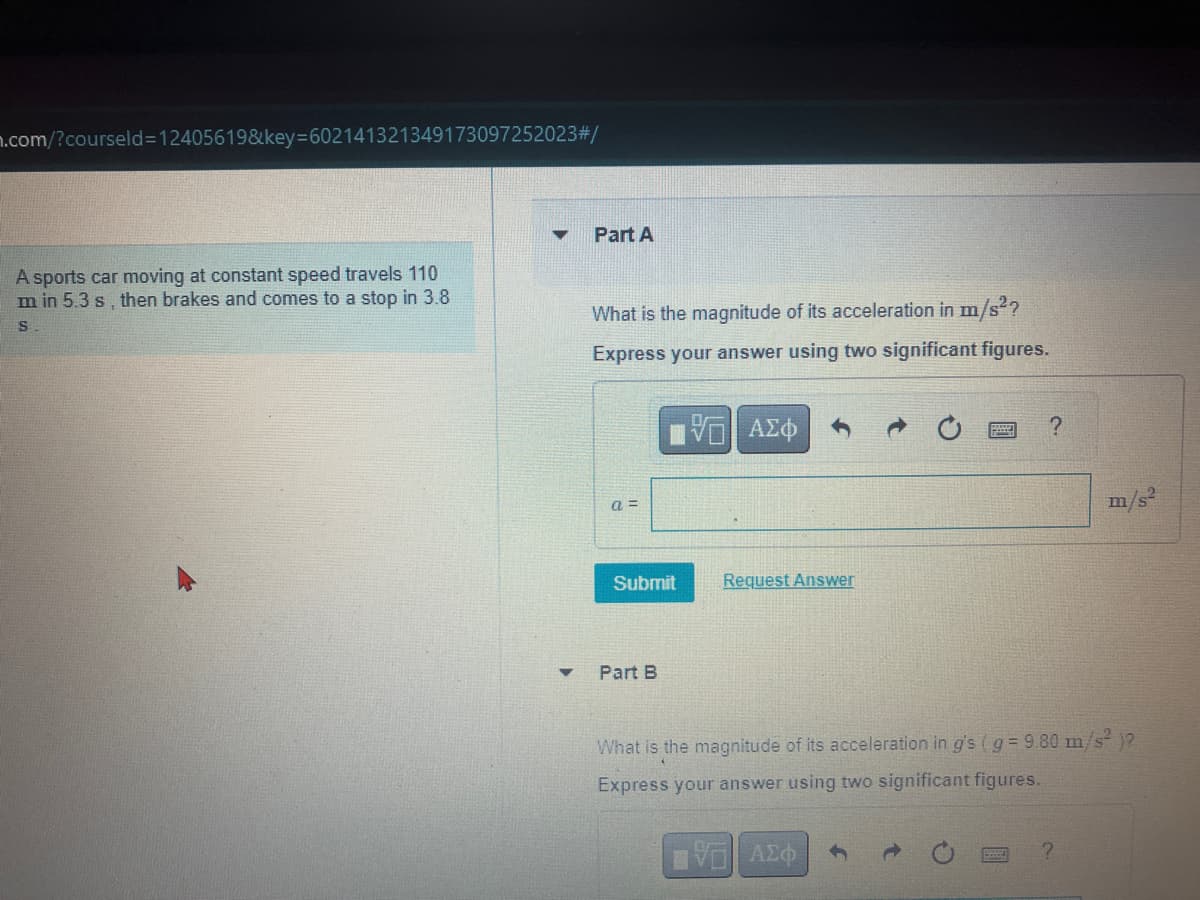 n.com/?courseld=12405619&key=602141321349173097252023#/
A sports car moving at constant speed travels 110
m in 5.3 s, then brakes and comes to a stop in 3.8
S
▼
Part A
What is the magnitude of its acceleration in m/s²?
Express your answer using two significant figures.
15. ΑΣΦ
a=
Submit
Part B
Request Answer
?
B
What is the magnitude of its acceleration in g's (g = 9.80 m/s² )?
Express your answer using two significant figures.
VE ΑΣΦ
m/s²
?