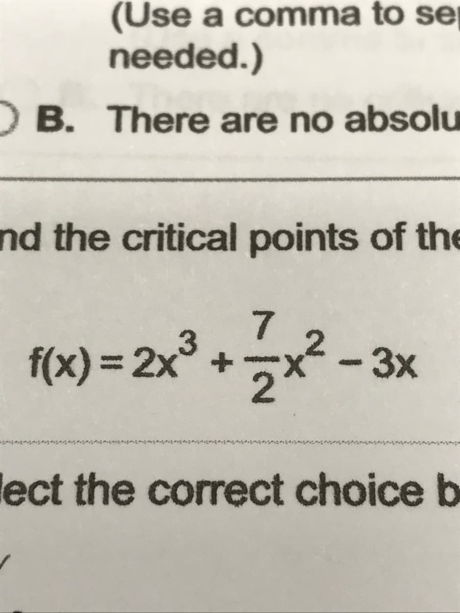 (Use a comma to se
needed.)
OB. There are no absolu
and the critical points of the
7
f(x) = 2x³
+
- 3x
lect the correct choice b