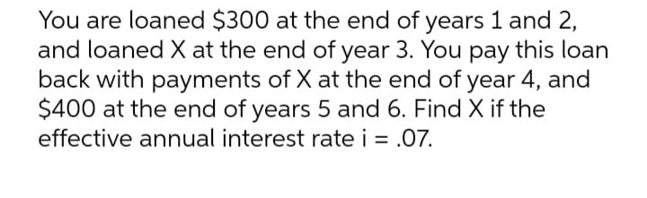 You are loaned $300 at the end of years 1 and 2,
and loaned X at the end of year 3. You pay this loan
back with payments of X at the end of year 4, and
$400 at the end of years 5 and 6. Find X if the
effective annual interest rate i = .07.