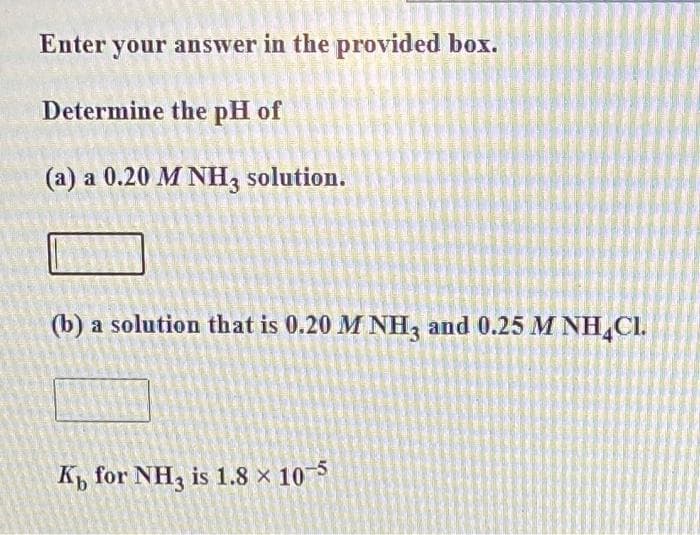 Enter your answer in the provided box.
Determine the pH of
(a) a 0.20 M NH3 solution.
(b) a solution that is 0.20 M NH3 and 0.25 M NH CI.
K for NH3 is 1.8 × 10-5