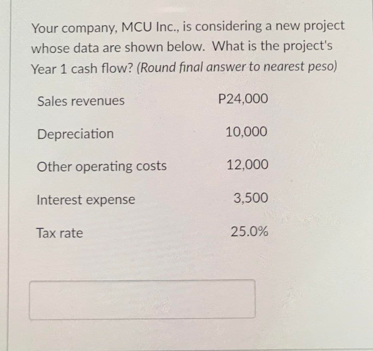 Your company, MCU Inc., is considering a new project
whose data are shown below. What is the project's
Year 1 cash flow? (Round final answer to nearest peso)
Sales revenues
P24,000
Depreciation
10,000
Other operating costs
12,000
Interest expense
3,500
Tax rate
25.0%
