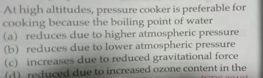 At high altitudes, pressure cooker is preferable for
cooking because the boiling point of water
(a) reduces due to higher atmospheric pressure
(b) reduces due to lower atmospheric pressure
(c) increases due to reduced gravitational force
(d) reduced due to increased ozone content in the
