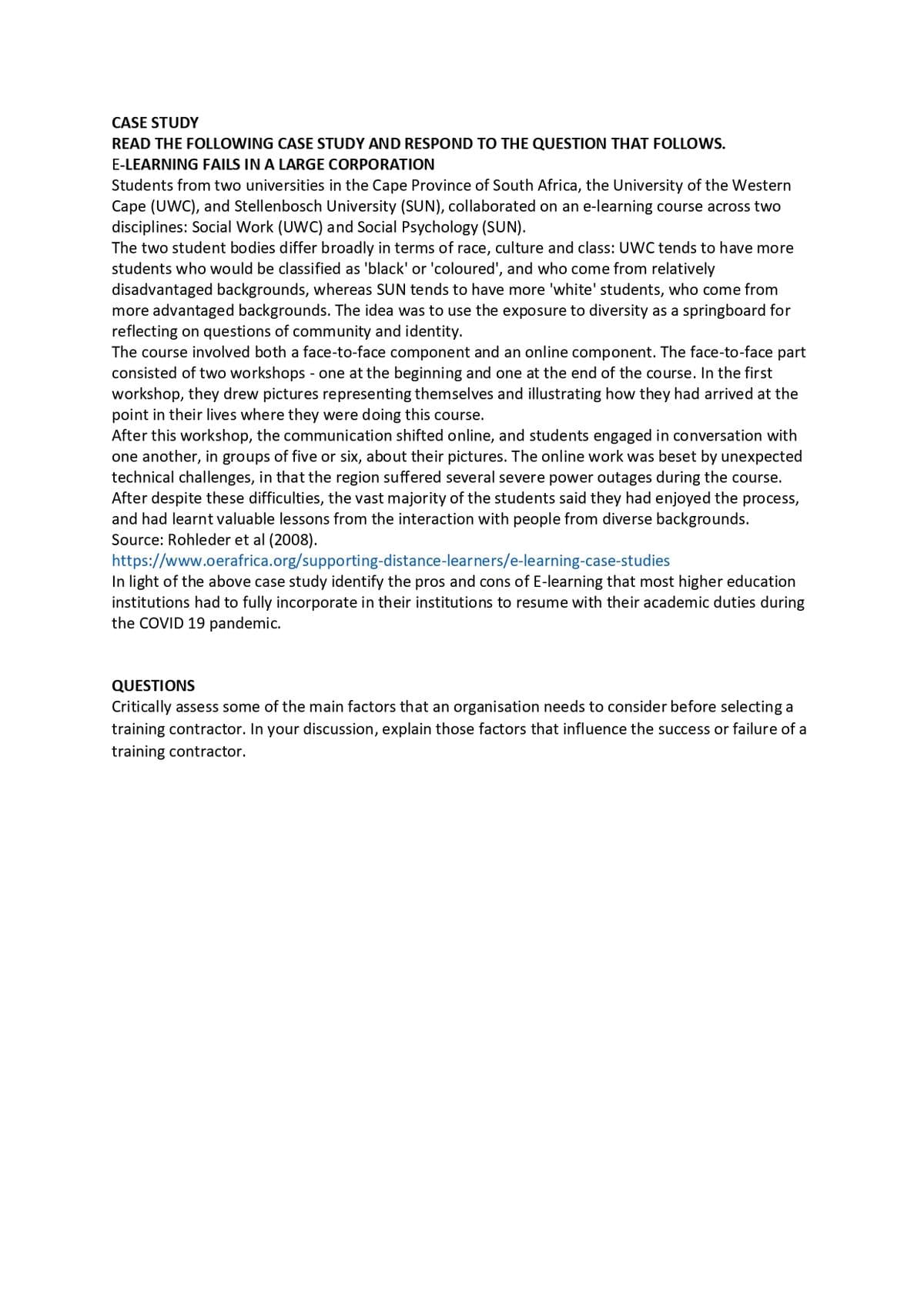 CASE STUDY
READ THE FOLLOWING CASE STUDY AND RESPOND TO THE QUESTION THAT FOLLOWS.
E-LEARNING FAILS IN A LARGE CORPORATION
Students from two universities in the Cape Province of South Africa, the University of the Western
Cape (UWC), and Stellenbosch University (SUN), collaborated on an e-learning course across two
disciplines: Social Work (UWC) and Social Psychology (SUN).
The two student bodies differ broadly in terms of race, culture and class: UWC tends to have more
students who would be classified as 'black' or 'coloured', and who come from relatively
disadvantaged backgrounds, whereas SUN tends to have more 'white' students, who come from
more advantaged backgrounds. The idea was to use the exposure to diversity as a springboard for
reflecting on questions of community and identity.
The course involved both a face-to-face component and an online component. The face-to-face part
consisted of two workshops - one at the beginning and one at the end of the course. In the first
workshop, they drew pictures representing themselves and illustrating how they had arrived at the
point in their lives where they were doing this course.
After this workshop, the communication shifted online, and students engaged in conversation with
one another, in groups of five or six, about their pictures. The online work was beset by unexpected
technical challenges, in that the region suffered several severe power outages during the course.
After despite these difficulties, the vast majority of the students said they had enjoyed the process,
and had learnt valuable lessons from the interaction with people from diverse backgrounds.
Source: Rohleder et al (2008).
https://www.oerafrica.org/supporting-distance-learners/e-learning-case-studies
In light of the above case study identify the pros and cons of E-learning that most higher education
institutions had to fully incorporate in their institutions to resume with their academic duties during
the COVID 19 pandemic.
QUESTIONS
Critically assess some of the main factors that an organisation needs to consider before selecting a
training contractor. In your discussion, explain those factors that influence the success or failure of a
training contractor.