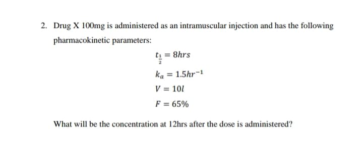 2. Drug X 100mg is administered as an intramuscular injection and has the following
pharmacokinetic parameters:
ti = 8hrs
ka = 1.5hr-1
V = 101
%3D
F = 65%
What will be the concentration at 12hrs after the dose is administered?

