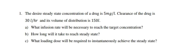 1. The desire steady state concentration of a drug is 5mg/l. Clearance of the drug is
30 1/hr and its volume of distribution is 1501.
a) What infusion rate will be necessary to reach the target concentration?
b) How long will it take to reach steady state?
c) What loading dose will be required to instantaneously achieve the steady state?
