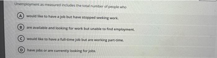 Unemployment as measured includes the total number of people who
A would like to have a job but have stopped seeking work.
are available and looking for work but unable to find employment.
would like to have a full-time job but are working part-time.
have jobs or are currently looking for jobs.