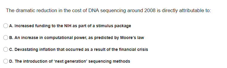 The dramatic reduction in the cost of DNA sequencing around 2008 is directly attributable to:
OA. Increased funding to the NIH as part of a stimulus package
OB. An increase in computational power, as predicted by Moore's law
OC. Devastating inflation that occurred as a result of the financial crisis
D. The introduction of 'next generation' sequencing methods
