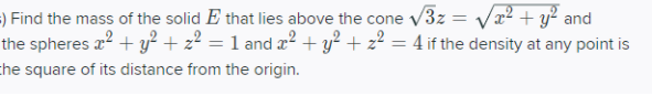 ) Find the mass of the solid E that lies above the cone v3z = Vx² + y² and
the spheres x? + y² + z² = 1 and x² + y² + z² = 4 if the density at any point is
%3D
the square of its distance from the origin.
