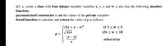 Q5: a- create a class with four integer member variables x, y, z and w; it also has the following member
functions:
parameterized constructor to set the values of the private variables.
friend function to calculate and return the value of p as follows:
if 1sws5
if6 sw s 10
(5x+y-z)
xyz
Ix - yl
otherwise

