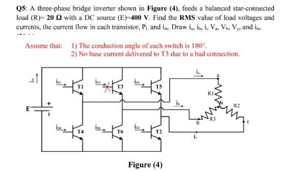 Q5: A three-phase bridge inverter shown in Figure (4), feeds a balanced star-connected
load (R)= 20 Q with a DC source (E)-400 V. Find the RMS value of load voltages and
currents, the current flow in each transistor, Pr, and im. Draw i, is, i Va. V, Ve, and in.
Assume that: 1) The conduction angle of each switch is 180°.
2) No base current delivered to T3 due to a bad connection.
T3
T5
RI
R3
T4
T6
T2
Figure (4)
