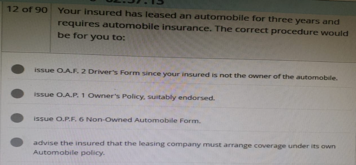 12 of 90
Your insured has leased an automobile for three years and
requires automobile insurance. The correct procedure would
be for you to:
issue O.A.F. 2 Driver's Form since your insured is not the owner of the automobile.
issue O.A.P. 1 Owner's Policy, suitably endorsed.
issue O.P.F. 6 Non-Owned Automobile Form.
advise the insured that the leasing company must arrange coverage under its own
Automobile policy.