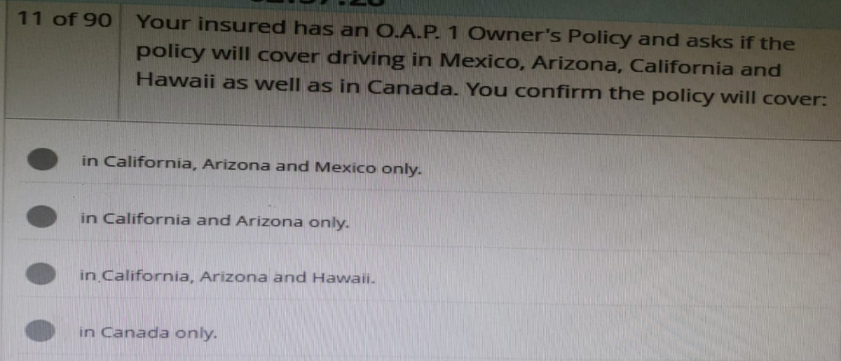 11 of 90
Your insured has an O.A.P. 1 Owner's Policy and asks if the
policy will cover driving in Mexico, Arizona, California and
Hawaii as well as in Canada. You confirm the policy will cover:
in California, Arizona and Mexico only.
in California and Arizona only.
in California, Arizona and Hawaii.
in Canada only.