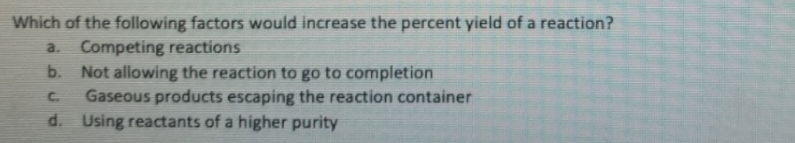 Which of the following factors would increase the percent yield of a reaction?
Competing reactions
Not allowing the reaction to go to completion
Gaseous products escaping the reaction container
d. Using reactants of a higher purity
a.
b.
C.
