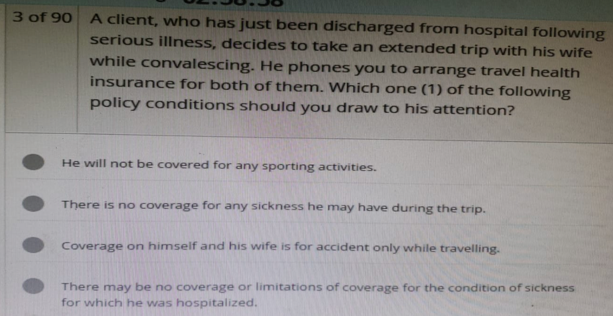 3 of 90
A client, who has just been discharged from hospital following
serious illness, decides to take an extended trip with his wife
while convalescing. He phones you to arrange travel health
insurance for both of them. Which one (1) of the following
policy conditions should you draw to his attention?
He will not be covered for any sporting activities.
There is no coverage for any sickness he may have during the trip.
Coverage on himself and his wife is for accident only while travelling.
There may be no coverage or limitations of coverage for the condition of sickness
for which he was hospitalized.