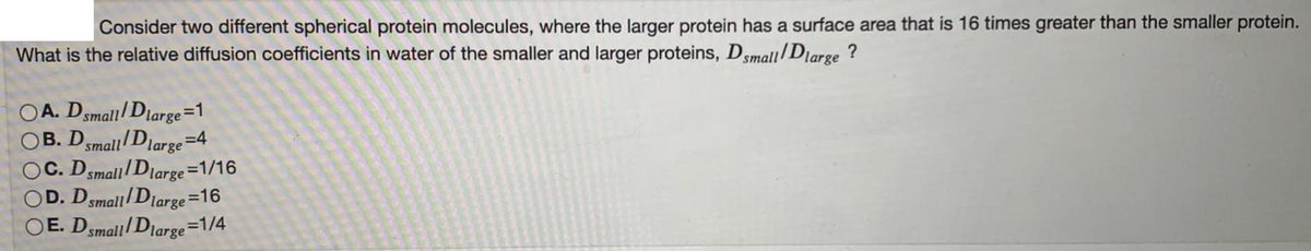 Consider two different spherical protein molecules, where the larger protein has a surface area that is 16 times greater than the smaller protein.
What is the relative diffusion coefficients in water of the smaller and larger proteins, Dsmall/Diarge ?
OA. Dsmall/Diarge=1
OB. Dsmall Diarge=4
OC. Dsmall/ Diarge =1/16
OD. Dsmall/Diarge=16
OE. Dsmall/Diarge=1/4
large
