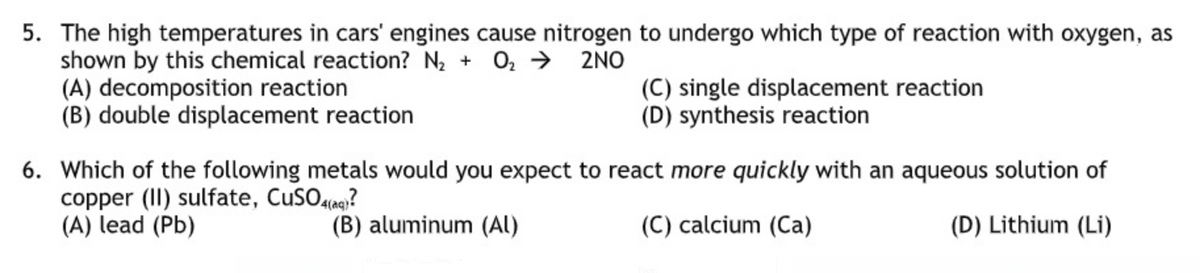5. The high temperatures in cars' engines cause nitrogen to undergo which type of reaction with oxygen, as
shown by this chemical reaction? N2 + 0, → 2NO
(A) decomposition reaction
(B) double displacement reaction
(C) single displacement reaction
(D) synthesis reaction
6. Which of the following metals would you expect to react more quickly with an aqueous solution of
copper (II) sulfate, CuSOaq?
(A) lead (Pb)
(B) aluminum (AI)
(C) calcium (Ca)
(D) Lithium (Li)
