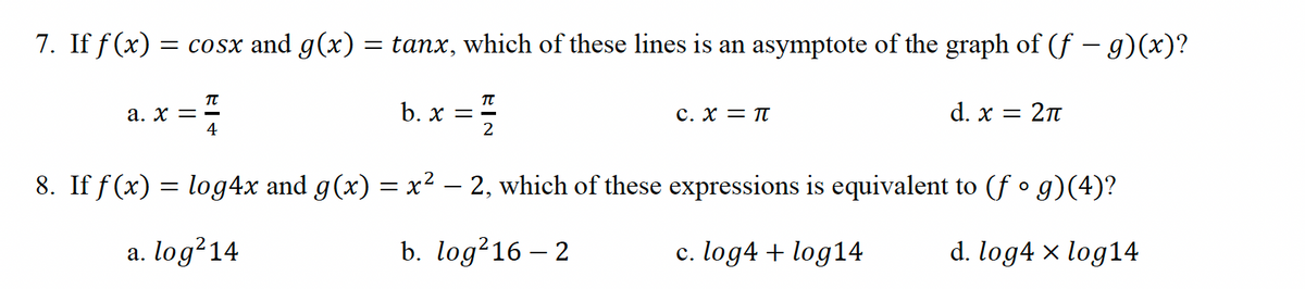 7. If f(x) = cosx and g(x) = tanx, which of these lines is an asymptote of the graph of (f — g)(x)?
TU
a. x = -
4
π
b. x==
2
C. X = π
d. x = 2π
8. If f(x) = log4x and g(x) = x² – 2, which of these expressions is equivalent to (f • g)(4)?
a. log²14
b. log²16-2
c. log4 + log14
d. log4 × log14