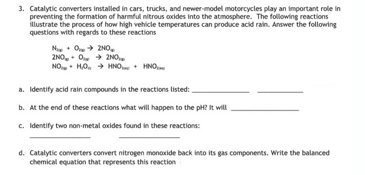 3. Catalytic converters installed in cars, trucks, and newer-model motorcycles play an important role in
preventing the formation of harmful nitrous oxides into the atmosphere. The following reactions
illustrate the process of how high vehicle temperatures can produce acid rain. Answer the following
questions with regards to these reactions
Nzg) + Oze → 2NO
2NO + Oze → 2NO2«9)
NO216) + H¿Ou → HNO3(aq} + HNO2(aq)
(8)
a. Identify acid rain compounds in the reactions listed:
b. At the end of these reactions what will happen to the pH? It will
c. Identify two non-metal oxides found in these reactions:
d. Catalytic converters convert nitrogen monoxide back into its gas components. Write the balanced
chemical equation that represents this reaction
