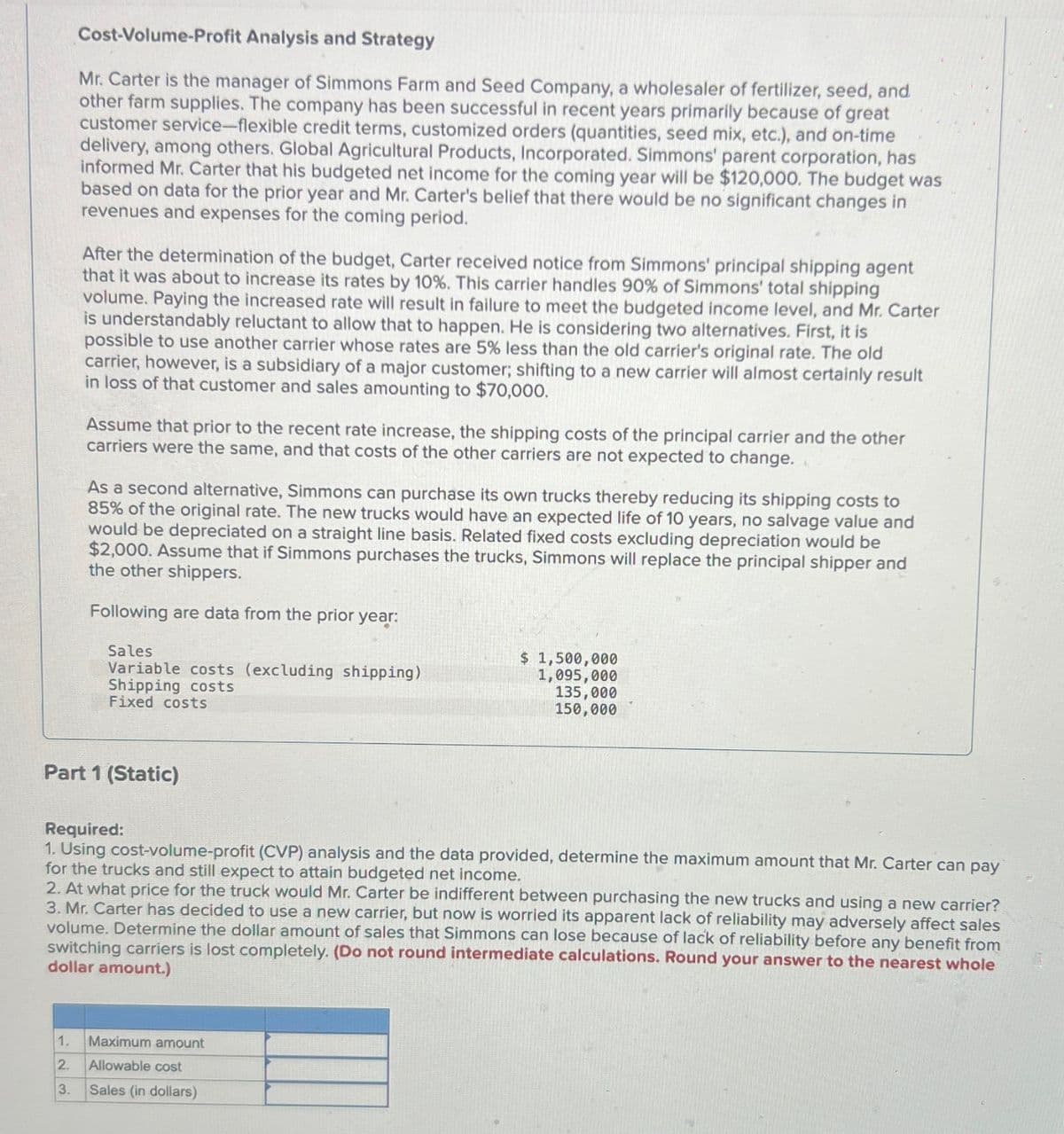 Cost-Volume-Profit Analysis and Strategy
Mr. Carter is the manager of Simmons Farm and Seed Company, a wholesaler of fertilizer, seed, and
other farm supplies. The company has been successful in recent years primarily because of great
customer service-flexible credit terms, customized orders (quantities, seed mix, etc.), and on-time
delivery, among others. Global Agricultural Products, Incorporated. Simmons' parent corporation, has
informed Mr. Carter that his budgeted net income for the coming year will be $120,000. The budget was
based on data for the prior year and Mr. Carter's belief that there would be no significant changes in
revenues and expenses for the coming period.
After the determination of the budget, Carter received notice from Simmons' principal shipping agent
that it was about to increase its rates by 10%. This carrier handles 90% of Simmons' total shipping
volume. Paying the increased rate will result in failure to meet the budgeted income level, and Mr. Carter
is understandably reluctant to allow that to happen. He is considering two alternatives. First, it is
possible to use another carrier whose rates are 5% less than the old carrier's original rate. The old
carrier, however, is a subsidiary of a major customer; shifting to a new carrier will almost certainly result
in loss of that customer and sales amounting to $70,000.
Assume that prior to the recent rate increase, the shipping costs of the principal carrier and the other
carriers were the same, and that costs of the other carriers are not expected to change.
As a second alternative, Simmons can purchase its own trucks thereby reducing its shipping costs to
85% of the original rate. The new trucks would have an expected life of 10 years, no salvage value and
would be depreciated on a straight line basis. Related fixed costs excluding depreciation would be
$2,000. Assume that if Simmons purchases the trucks, Simmons will replace the principal shipper and
the other shippers.
Following are data from the prior year:
Sales
Variable costs (excluding shipping)
Shipping costs
Fixed costs
$ 1,500,000
1,095,000
135,000
150,000
Part 1 (Static)
Required:
1. Using cost-volume-profit (CVP) analysis and the data provided, determine the maximum amount that Mr. Carter can pay
for the trucks and still expect to attain budgeted net income.
2. At what price for the truck would Mr. Carter be indifferent between purchasing the new trucks and using a new carrier?
3. Mr. Carter has decided to use a new carrier, but now is worried its apparent lack of reliability may adversely affect sales
volume. Determine the dollar amount of sales that Simmons can lose because of lack of reliability before any benefit from
switching carriers is lost completely. (Do not round intermediate calculations. Round your answer to the nearest whole
dollar amount.)
1.
Maximum amount
2.
Allowable cost
3.
Sales (in dollars)