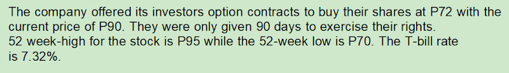 The company offered its investors option contracts to buy their shares at P72 with the
current price of P90. They were only given 90 days to exercise their rights.
52 week-high for the stock is P95 while the 52-week low is P70. The T-bill rate
is 7.32%.
