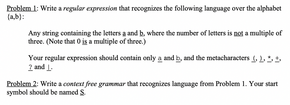 Problem 1: Write a regular expression that recognizes the following language over the alphabet
{a,b}:
Any string containing the letters a and b, where the number of letters is not a multiple of
three. (Note that 0 is a multiple of three.)
Your regular expression should contain only a and b, and the metacharacters (, ), *, +,
? and |.
Problem 2: Write a context free grammar that recognizes language from Problem 1. Your start
symbol should be named S.
