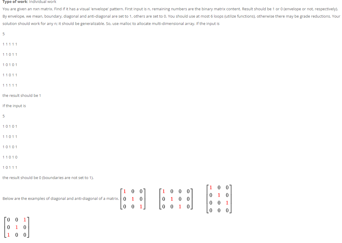 Type of work: Individual work
You are given an nxn matrix. Find if it has a visual 'envelope' pattern. First input is n, remaining numbers are the binary matrix content. Result should be 1 or 0 (envelope or not, respectively).
By envelope, we mean, boundary, diagonal and anti-diagonal are set to 1, others are set to 0. You should use at most 6 loops (utilize functions), otherwise there may be grade reductions. Your
solution should work for any n; it should be generalizable. So, use malloc to allocate multi-dimensional array. If the input is
11111
11011
10101
11011
11111
the result should be 1
If the input is
5
10101
11011
10101
11010
10111
the result should be 0 (boundaries are not set to 1).
1
0 0 0
Below are the examples of diagonal and anti-diagonal of a matrix. 0
1
0 0 1
1
1
0 0 0
1
1
