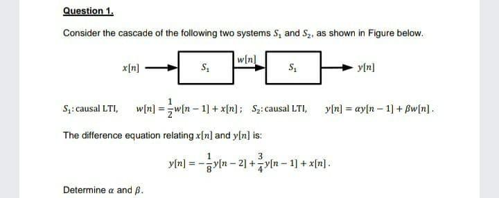 Question 1.
Consider the cascade of the following two systems S, and S2, as shown in Figure below.
w[n]
x[n]
y[n]
1
S;: causal LTI,
w[n] =w[n – 1] + x[n]; S2: causal LTI,
y[n] = ay[n – 1] + Bw[n].
The difference equation relating x[n] and y[n] is:
3
y[n] = -
yln- 2] +yln - 1] + x[n].
Determine a and ß.
