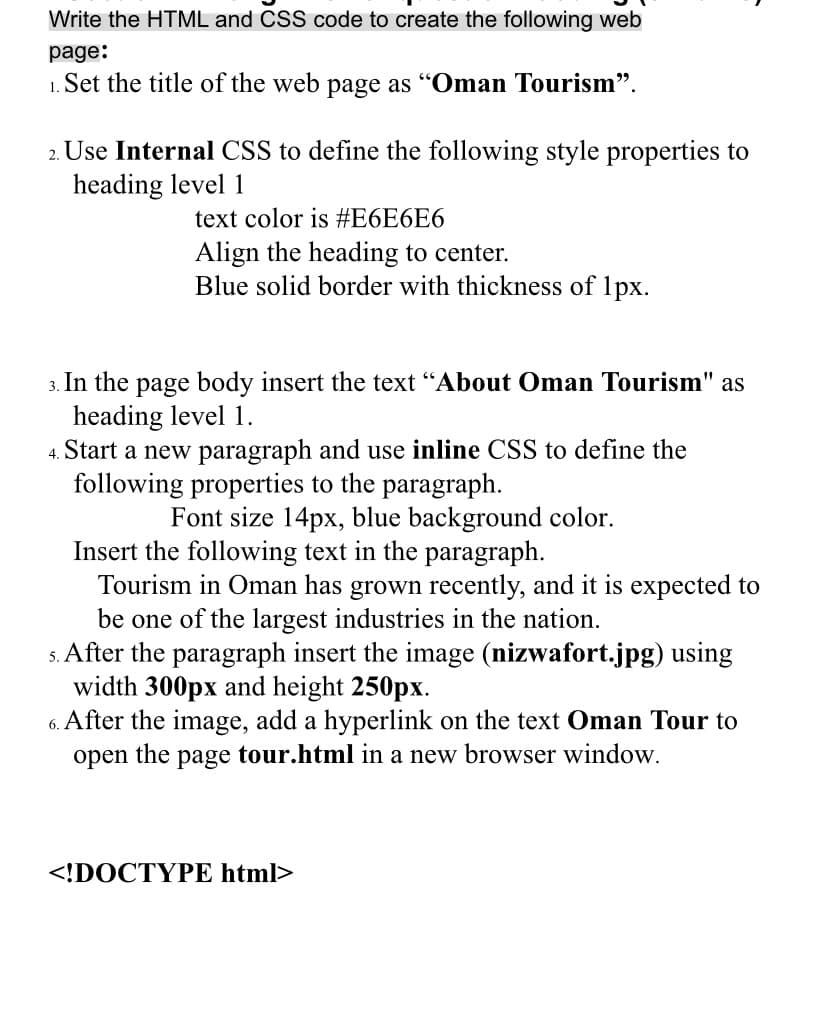Write the HTML and CSS code to create the following web
page:
1. Set the title of the web page as "Oman Tourism".
2. Use Internal CSS to define the following style properties to
heading level 1
text color is #E6E6E6
Align the heading to center.
Blue solid border with thickness of 1px.
page body insert the text "About Oman Tourism" as
heading level 1.
4. Start a new paragraph and use inline CSS to define the
following properties to the paragraph.
In the
3.
Font size 14px, blue background color.
Insert the following text in the paragraph.
Tourism in Oman has grown recently, and it is expected to
be one of the largest industries in the nation.
s. After the paragraph insert the image (nizwafort.jpg) using
width 300px and height 250px.
6. After the image, add a hyperlink on the text Oman Tour to
open the page tour.html in a new browser window.
<!DOCTYPE html>
