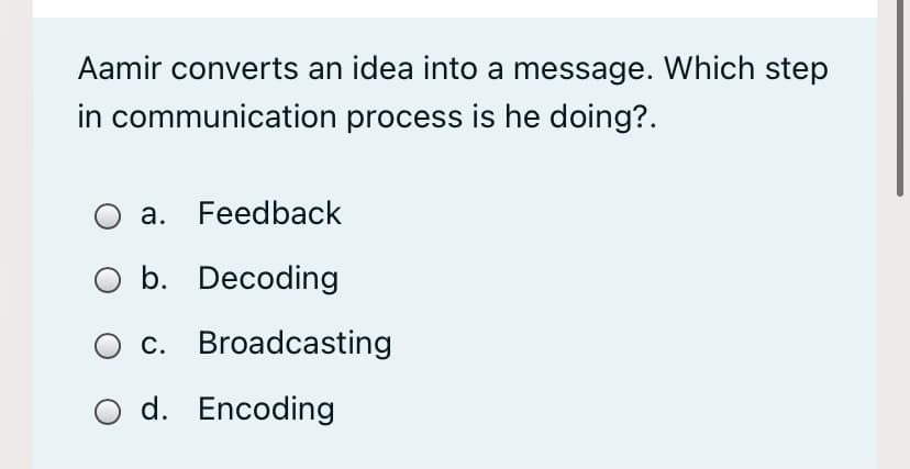 Aamir converts an idea into a message. Which step
in communication process is he doing?.
a. Feedback
b. Decoding
c. Broadcasting
O d. Encoding
