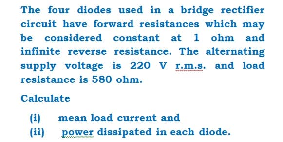 The four diodes used in a bridge rectifier
circuit have forward resistances which may
be considered constant at 1 ohm and
infinite reverse resistance. The alternating
supply voltage is 220 V r.m.s. and load
resistance is 580 ohm.
Calculate
(i) mean load current and
(ii)
power dissipated in each diode.