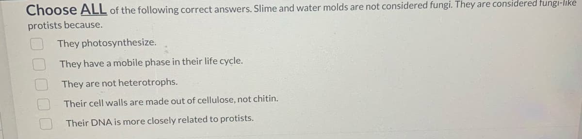 Choose ALL of the following correct answers. Slime and water molds are not considered fungi. They are considered fungi-like
protists because.
000
They photosynthesize.
They have a mobile phase in their life cycle.
They are not heterotrophs.
Their cell walls are made out of cellulose, not chitin.
Their DNA is more closely related to protists.