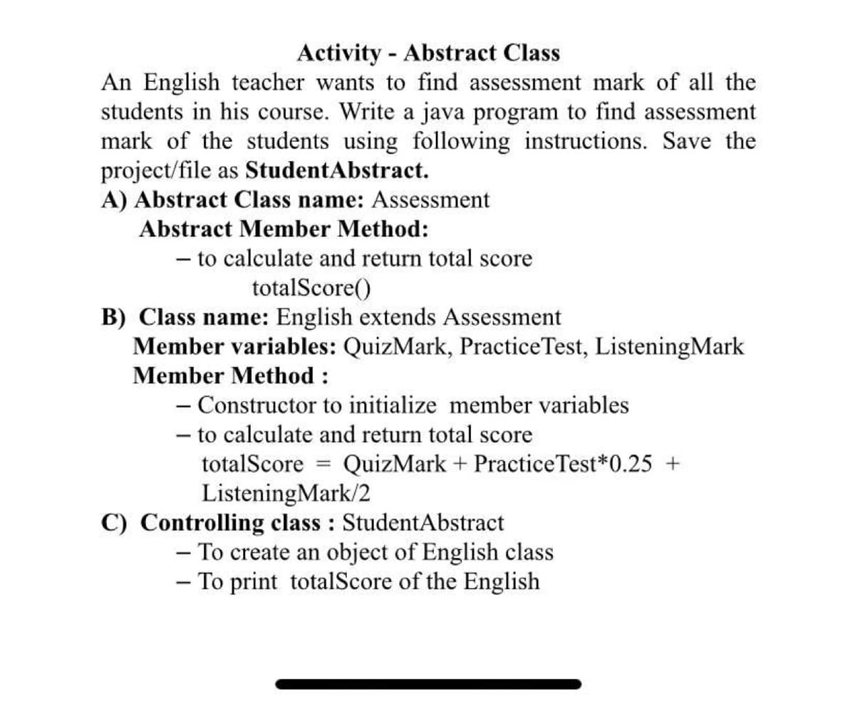 Activity - Abstract Class
An English teacher wants to find assessment mark of all the
students in his course. Write a java program to find assessment
mark of the students using following instructions. Save the
project/file as StudentAbstract.
A) Abstract Class name: Assessment
Abstract Member Method:
- to calculate and return total score
totalScore()
B) Class name: English extends Assessment
Member variables: QuizMark, PracticeTest, ListeningMark
Member Method :
- Constructor to initialize member variables
- to calculate and return total score
totalScore
QuizMark + PracticeTest*0.25 +
%3D
ListeningMark/2
C) Controlling class : StudentAbstract
- To create an object of English class
- To print totalScore of the English

