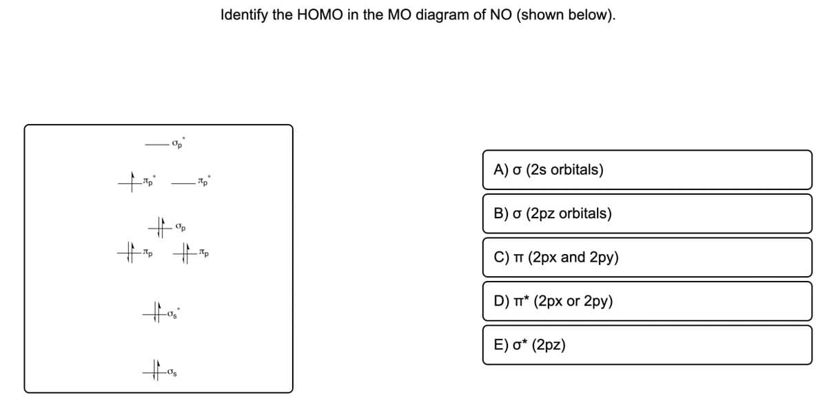 Identify the HOMO in the MO diagram of NO (shown below).
Op
A) o (2s orbitals)
B) o (2pz orbitals)
十。
十 十
Op
C) TT (2px and 2py)
D) r* (2px or 2py)
E) o* (2pz)
