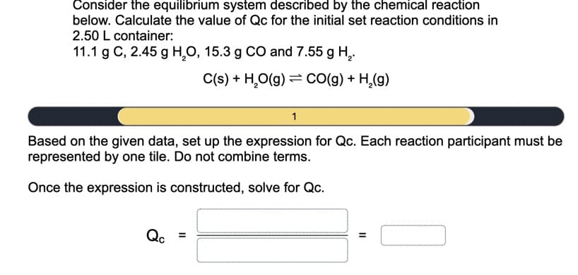 Consider the equilibrium system described by the chemical reaction
below. Calculate the value of Qc for the initial set reaction conditions in
2.50 L container:
11.1 g C, 2.45 g H,O, 15.3 g CO and 7.55 g H,.
C(s) + H,O(g) = CO(g) + H,(g)
1
Based on the given data, set up the expression for Qc. Each reaction participant must be
represented by one tile. Do not combine terms.
Once the expression is constructed, solve for Qc.
Qc
II
