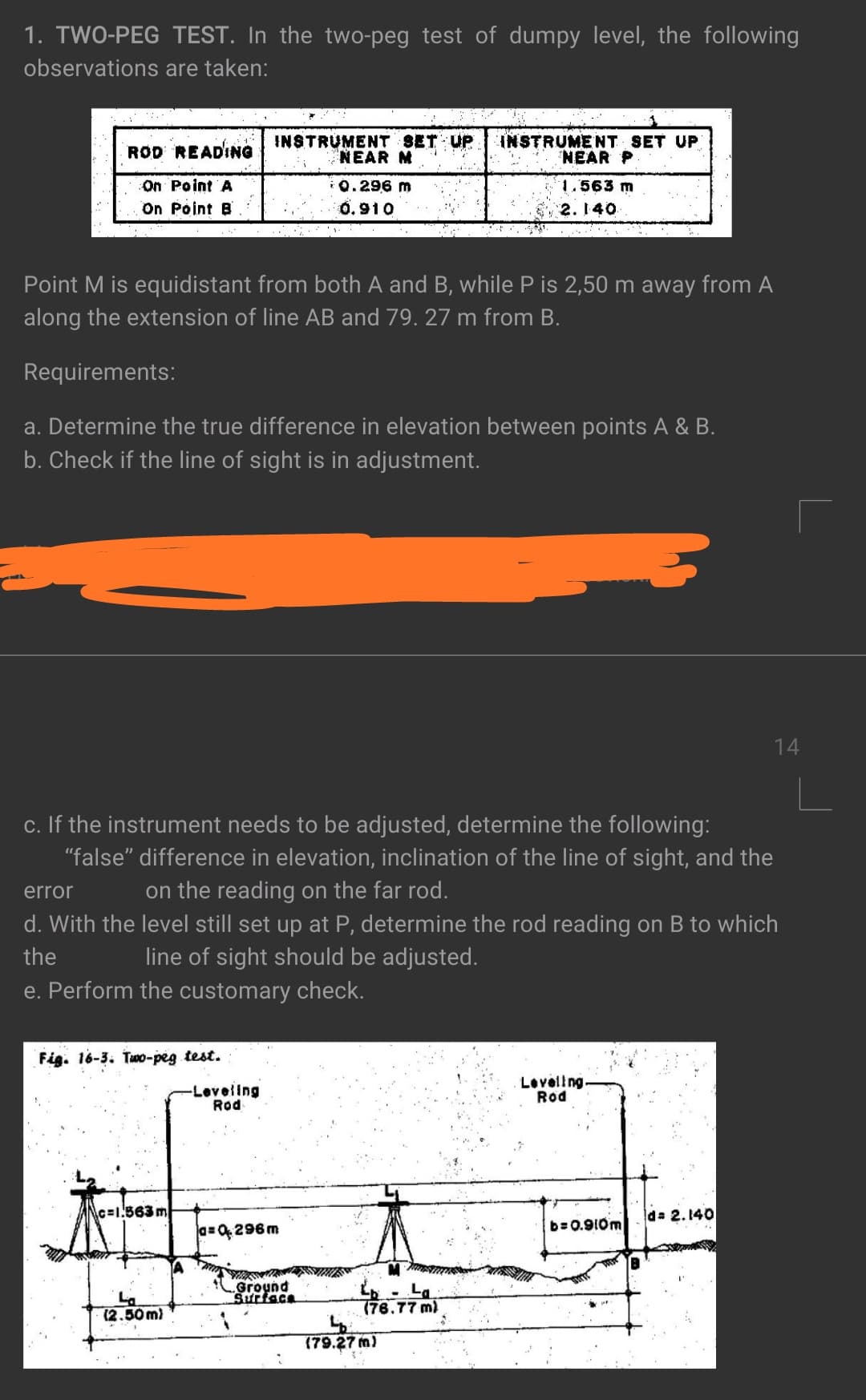 1. TWO-PEG TEST. In the two-peg test of dumpy level, the following
observations are taken:
ROD READING INSTRUMENT SET UP
INSTRUMENT SET UP
NEAR P
NEAR M
On Point A
On Point B
i0.296 m
1.563 m
0.910
2. 140
Point M is equidistant from both A and B, while P is 2,50 m away from A
along the extension of line AB and 79. 27 m from B.
Requirements:
a. Determine the true difference in elevation between points A & B.
b. Check if the line of sight is in adjustment.
14
c. If the instrument needs to be adjusted, determine the following:
"false" difference in elevation, inclination of the line of sight, and the
error
on the reading on the far rod.
d. With the level still set up at P, determine the rod reading on B to which
the
line of sight should be adjusted.
e. Perform the customary check.
Fig. 16-3. Tw0-peg test.
-Leveling
Rod
Loveling.
Rod
c=1.563 m
d 2.140
b=0.910m
a=0296m
Ground
Surface
La
(2.50 m)
(76.77 m)
(79.27 m)
