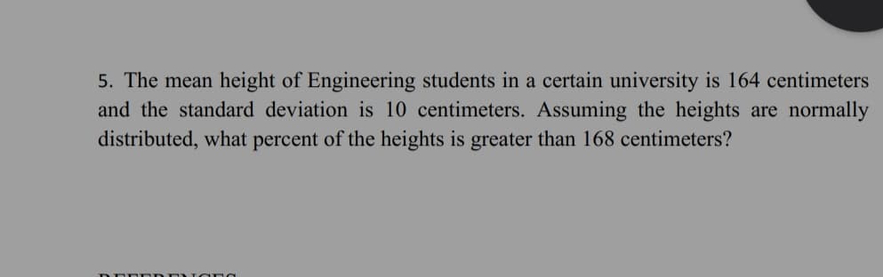 5. The mean height of Engineering students in a certain university is 164 centimeters
and the standard deviation is 10 centimeters. Assuming the heights are normally
distributed, what percent of the heights is greater than 168 centimeters?
