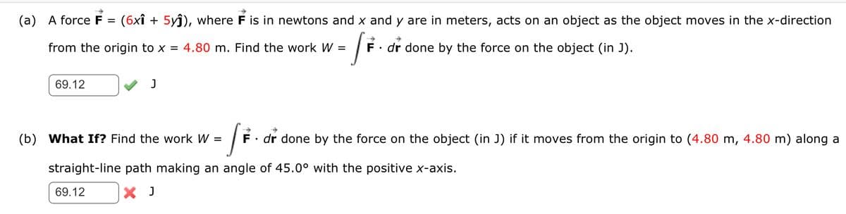 (a) A force F = (6x1 + 5yĵ), where F is in newtons and x and y are in meters, acts on an object as the object moves in the x-direction
+
[F.
F. dr done by the force on the object (in J).
from the origin to x = 4.80 m. Find the work W =
69.12
J
J
straight-line path making an angle of 45.0° with the positive x-axis.
X J
(b) What If? Find the work W =
69.12
F
dr done by the force on the object (in J) if it moves from the origin to (4.80 m, 4.80 m) along a