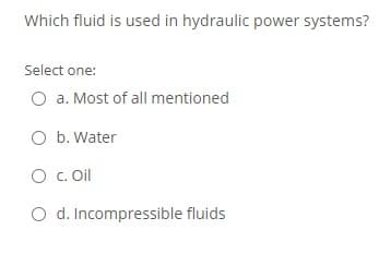 Which fluid is used in hydraulic power systems?
Select one:
O a. Most of all mentioned
O b. Water
O c. Oil
O d. Incompressible fluids
