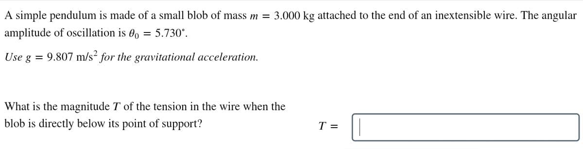 A simple pendulum is made of a small blob of mass m = 3.000 kg attached to the end of an inextensible wire. The angular
amplitude of oscillation is o = 5.730°.
Use g =
9.807 m/s² for the gravitational acceleration.
What is the magnitude T of the tension in the wire when the
blob is directly below its point of support?
T =