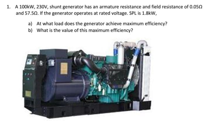 1. A 100kW, 230V, shunt generator has an armature resistance and field resistance of 0.050
and 57.50. If the generator operates at rated voltage. SPL is 1.8kW,
a) At what load does the generator achieve maximum efficiency?
b) What is the value of this maximum efficiency?
