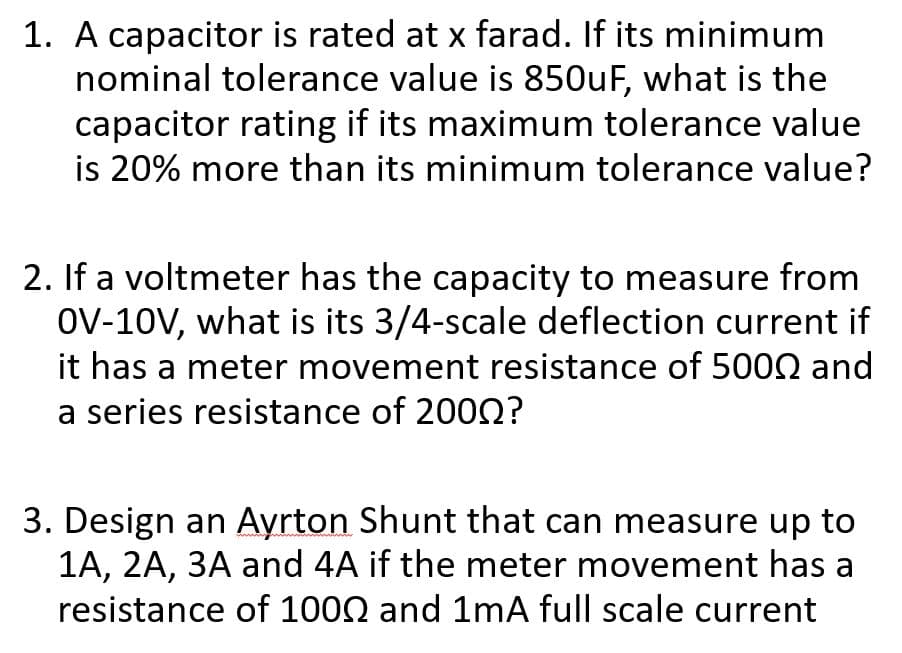1. A capacitor is rated at x farad. If its minimum
nominal tolerance value is 850uF, what is the
capacitor rating if its maximum tolerance value
is 20% more than its minimum tolerance value?
2. If a voltmeter has the capacity to measure from
OV-10V, what is its 3/4-scale deflection current if
it has a meter movement resistance of 5000 and
a series resistance of 2002?
3. Design an Ayrton Shunt that can measure up to
1A, 2A, 3A and 4A if the meter movement has a
resistance of 1000 and 1mA full scale current
